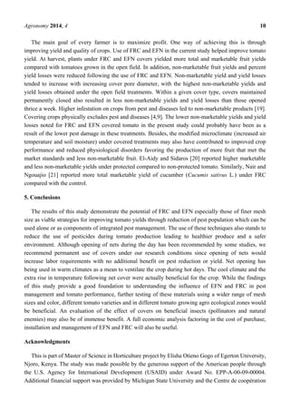 Agronomy 2014, 4 10
The main goal of every farmer is to maximize profit. One way of achieving this is through
improving yield and quality of crops. Use of FRC and EFN in the current study helped improve tomato
yield. At harvest, plants under FRC and EFN covers yielded more total and marketable fruit yields
compared with tomatoes grown in the open field. In addition, non-marketable fruit yields and percent
yield losses were reduced following the use of FRC and EFN. Non-marketable yield and yield losses
tended to increase with increasing cover pore diameter, with the highest non-marketable yields and
yield losses obtained under the open field treatments. Within a given cover type, covers maintained
permanently closed also resulted in less non-marketable yields and yield losses than those opened
thrice a week. Higher infestation on crops from pest and diseases led to non-marketable products [19].
Covering crops physically excludes pest and diseases [4,9]. The lower non-marketable yields and yield
losses noted for FRC and EFN covered tomato in the present study could probably have been as a
result of the lower pest damage in these treatments. Besides, the modified microclimate (increased air
temperature and soil moisture) under covered treatments may also have contributed to improved crop
performance and reduced physiological disorders favoring the production of more fruit that met the
market standards and less non-marketable fruit. El-Aidy and Sidaros [20] reported higher marketable
and less non-marketable yields under protected compared to non-protected tomato. Similarly, Nair and
Ngouajio [21] reported more total marketable yield of cucumber (Cucumis sativus L.) under FRC
compared with the control.
5. Conclusions
The results of this study demonstrate the potential of FRC and EFN especially those of finer mesh
size as viable strategies for improving tomato yields through reduction of pest population which can be
used alone or as components of integrated pest management. The use of these techniques also stands to
reduce the use of pesticides during tomato production leading to healthier produce and a safer
environment. Although opening of nets during the day has been recommended by some studies, we
recommend permanent use of covers under our research conditions since opening of nets would
increase labor requirements with no additional benefit on pest reduction or yield. Net opening has
being used in warm climates as a mean to ventilate the crop during hot days. The cool climate and the
extra rise in temperature following net cover were actually beneficial for the crop. While the findings
of this study provide a good foundation to understanding the influence of EFN and FRC in pest
management and tomato performance, further testing of these materials using a wider range of mesh
sizes and color, different tomato varieties and in different tomato growing agro ecological zones would
be beneficial. An evaluation of the effect of covers on beneficial insects (pollinators and natural
enemies) may also be of immense benefit. A full economic analysis factoring in the cost of purchase,
installation and management of EFN and FRC will also be useful.
Acknowledgments
This is part of Master of Science in Horticulture project by Elisha Otieno Gogo of Egerton University,
Njoro, Kenya. The study was made possible by the generous support of the American people through
the U.S. Agency for International Development (USAID) under Award No. EPP-A-00-09-00004.
Additional financial support was provided by Michigan State University and the Centre de coopération
 