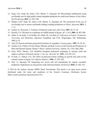 Agronomy 2014, 4 12
12. Gogo, E.O.; Saidi, M.; Itulya, F.M.; Martin, T.; Ngouajio, M. Microclimate modification using
eco-friendly nets for high quality tomato transplant production by small-scale farmers in East Africa.
HortTechnology 2012, 22, 292–298.
13. Muleke, E.M.; Saidi, M.; Itulya, F.M.; Martin, T.; Ngouajio, M. The assessment of the use of
eco-friendly nets to ensure sustainable cabbage seedling production in Africa. Agronomy 2013, 3,
1–12.
14. Joubert, G.; Poissonie, J. Tomatoes: Production under nets. Infos-Paris 1991, 69, 37–42.
15. Kassilly, F.N. The fence as a moderator of wildlife menace in Kenya. Afr. J. Ecol. 2002, 40, 407–409.
16. Naika, S.; de Jeude, J.; de Goffau, M.; Hilmi, M.; van Dam, B. Cultivation of Tomato: Production,
Processing and Marketing; Agromisa Foundation and CTA: Wageningen, The Netherlands,
2005; p. 91.
17. Aoki, H. Present and future protected horticulture of vegetables. Faming Japan. 1995, 29, 20–24.
18. Gordon, G.G. Effects of Color Plastic Mulches and Row Covers on the Growth and Production of
Okra and Summer Squash. Master’s Thesis, Auburn University, Auburn, AL, USA, May 2006.
19. Gaye, M.M.; Maurer, A.R. Modified transplant production techniques to increase yield and
improve earliness of brussels sprouts. J. Am. Soc. Hortcult. Sci. 1991, 116, 210–214.
20. El-Aidy, F.; Sidaros, S.A. The effect of protected tomato seedling on growth and yield of late
summer tomato in Egypt. Cah. Options Mediterr. 1996, 31, 385–389.
21. Nair, A.; Ngouajio, M. Integrating row covers and soil amendments for organic cucumber
production: Implications on crop growth, yield, and microclimate. HortScience 2010, 45, 566–574.
© 2014 by the authors; licensee MDPI, Basel, Switzerland. This article is an open access article
distributed under the terms and conditions of the Creative Commons Attribution license
(http://creativecommons.org/licenses/by/3.0/).
 