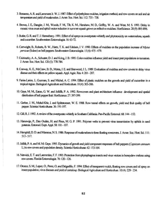 3. Bonanno, A. R andLammontJr. W. J. 1987. Effect ofpolyethylene mulches, irrigation method, and row covers on soil and air
temperatureand yield ofmuskmelon J. Amer. Soc. Hort Sci. 112:735 - 738.
4. Brown, J. E, Dangler, J. M, Woods, F. M, Tilt, K. M., Henshaw, M. D., Griffey, W. A. and West, M. S. 1993. Delay in
mosaic virusonset and aphid vectorreductionin sunniersquash grown onreflectivemulches. HortScience. 28 (9): 895-896.
5. Butler, G. R and T. J. Hennebeny. 1991. Effect ofoil sprays on sweetpotato whiteflyandphytotoxicityon watermelons, squash
andcucumber. Southwestern Entomologist. 16:63-72.
6. Cartwright, B., Roberts, B. W., Hartz, T. K. and Edelson, J. V. 1990. Effects ofmulches on the population increase ofMyzus
persicae (Sulzer) cm bell peppers. Southwestern Entomologist 15 (4): 475 - 479.
7. Csizinszky, A. A., Schuster, D. J. and Kring, J. B. 1995. Color mulches influence yield and insect pest populations in tomatoes.
J. Amer. Soc. Hot! Sci. 120 (5): 778-784.
8. Conway, K. E., McCraw, B. D., Motes, J. E. and Sherwood, J. L 1989. Evaluation ofmulches androwcovers to delay virus
disease and theireffects on yellow squash Appl. Agric. Res. 4:201 - 207.
9. Farias-Larios, J., Guzman, S. and Michel, A. C. 1994. Effect of plastic mulches on the growth and yield of cucumber in a
tropicalregion.Biological Agriculture and Horticulture. 10 (4): 303-306.
10. Gaye, M M, Eaton, G. W. and Jolliffe, P. A. 1992. Rowcovers and plant architecture influence development and spatial
distribution ofbell pepperfruitHortScience. 27:397-399.
11. Gerber, J. M., Mohd-Khir, L and Splittstoesser, W. E. 1988. Row tunnel effects on growth, yield andfruitquality of bell
pepper. Scientra Horticulturae. 36:191-197.
12. Gill, R J. 1992. Areviewofthe sweetpotato whitefly in Southern California Pan-Pacific Entomol. 68:144 -152.
13. Hanewijn, P., Den Ouden, H and Piron, M. G. P. 1991. Polymer webs to prevent virus transmission by aphids in seed
potatoes. Entomol. Expt Appl. 58:101 -107.
14. Hemphill, D. D. and Mansour, N. S. 1986. Response ofmuskmelonstothreefloatingrowcovers.J. Amer. Soc. Hoit Sci. 111:
513-517.
15. Jollife, P. A. and M M Gaye. 1995. Dymanics ofgrowth and yield component responses ofbell peppers (Capsicum anmum
L.)torowcovers and population density. Scientia Horticulturae. 62:153-164.
16. Natwick, E. T. and Laemmlen, F. F. 1993. Protectionfromphytophagous insects and virus vectors in honeydew melons using
row covers. Rorida Entomologist. 76:120 -126.
17. Orozeo, S. M, Lopez, O., Perez, O, and Delgadillo, F. 1994. Effect oftransparent mulch,floatingrowcovers and oil spray on
insect population, vims diseases and yield ofcantaloup. Biological Agriculture and Horticulture. 10 (4): 229 - 234.
82
 