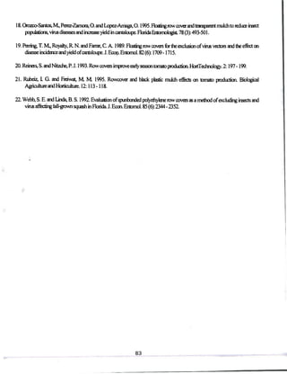18. Orozco-Santos, M, Perez-Zamora, O. and Lopez-Amaga, 0.1995. Floating rowcoverandtransparent mulchto reduce insect
populations, virus diseases and increase yield in cantaloupe. Florida Entomologist 78 (3): 493-501.
19. Paring, T. M, Royalty, R N. and Farrar, C. A. 1989. Floatingrowcovers for the exclusion ofvims vectors and the effect on
disease incidenceand yieldofcantaloupe. J. Ecoci. Entomol. 82 (6): 1709 -1715.
20. Reineis, S. andNhzche, P. J. 1993. Row covers improve eaily season tomato production. HortTechnology. 2:197-199.
21. Rubeiz, L G. and Fieiwat, M M 1995. Rowcover and blade plastic mulch effects on tomato production Biological
Agriculture and Horticulture. 12:113 -118.
22. Webb, S. E. and Linda, B.S.I992. Evaluation ofspunbonded polyethylenerowcovers as a method ofexcluding insects and
virus affecting fall-grown squash in Florida J. Econ. Entomol. 85 (6): 2344 - 2352.
 