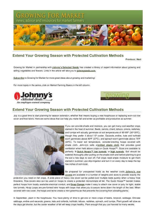 Extend Your Growing Season with Protected Cultivation Methods
Previous | Next
Growing for Market in partnership with Johnny's Selected Seeds has created a library of expert information about growing and
selling vegetables and flowers. Links in the article will take you to johnnyseeds.com.
Subscribe to Growing for Market for more great ideas about growing and marketing!
For more topics in the series, click on Market Farming Basics in the left column.
Extend Your Growing Season with Protected Cultivation Methods
July is a good time to start planning for season extension, whether that means buying a new hoophouse or replacing worn-out row
cover and frost fabric. Here are some ideas that can help you make fall and winter as profitable and productive as summer.
If you can provide shade and moisture, you can get many cool-weather crops
started in the heat of summer. Beets, carrots, chard, lettuce, onions, radishes,
and turnips will actually germinate at soil temperatures of 85-95F (30º-35ºC),
though they prefer it about 10º cooler. Escarole, endive, kale and kohlrabi
won't germinate above 80ºF (27ºC), and spinach won't germinate above 75ºF
(24ºC). To lower soil temperature, consider erecting hoops covered with
shade cloth. Johnny's sells a knitted shade cloth that provides good
ventilation when held above crops on Quick Hoops™. Sizes are available to
perfectly fit Quick Hoops™ low tunnels or high tunnels. Soil should be
watered thoroughly after putting on the shade cloth and before planting to give
the soil a few days to cool off. Fall crops need ample moisture to get them
started in summer; use drip irrigation and turn it on every day to keep the top
few inches of soil moist.
Be prepared for unexpected frosts as the weather cools. Johnny's row
covers are available in a number of weights and sizes to provide exactly the
protection you need on fall crops. A wide piece of heavy row cover can be pulled over multiple beds quickly when a heavy frost
threatens. Row covers also can be used on hoops to create a protected microclimate all fall. The Quick Hoops™ bender makes
perfect hoops from locally available electrical conduit, and Snap Clamps make it easy to attach row cover or poly for tight, stable
low tunnels. Hoop Loops are pre-formed wire hoops with loops that allow you to secure twine down the length of the bed. When
covered with row cover, the hoops and twine create a mini-greenhouse that prevents the covering from abrading plants.
In September, plant in the hoophouse. You have plenty of time to get one or more crops of beets, broccoli, cabbage, Chinese
cabbage, endive and escarole, greens, kale and collards, kohlrabi, lettuce, radishes, spinach, and turnips. Plant growth will slow as
the days get shorter, but the cooler weather of fall will keep crops healthy. Plant enough that you can harvest for many weeks.
 