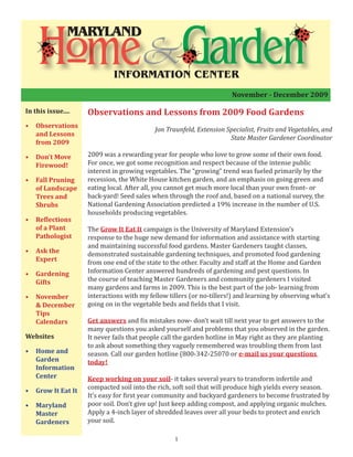 Observations and Lessons from 2009 Food Gardens
Jon Traunfeld, Extension Specialist, Fruits and Vegetables, and
State Master Gardener Coordinator
2009 was a rewarding year for people who love to grow some of their own food.
For once, we got some recognition and respect because of the intense public
interest in growing vegetables. The “growing” trend was fueled primarily by the
recession, the White House kitchen garden, and an emphasis on going green and
eating local. After all, you cannot get much more local than your own front- or
back-yard! Seed sales when through the roof and, based on a national survey, the
National Gardening Association predicted a 19% increase in the number of U.S.
households producing vegetables.
The Grow It Eat It campaign is the University of Maryland Extension’s
response to the huge new demand for information and assistance with starting
and maintaining successful food gardens. Master Gardeners taught classes,
demonstrated sustainable gardening techniques, and promoted food gardening
from one end of the state to the other. Faculty and staff at the Home and Garden
Information Center answered hundreds of gardening and pest questions. In
the course of teaching Master Gardeners and community gardeners I visited
many gardens and farms in 2009. This is the best part of the job- learning from
interactions with my fellow tillers (or no-tillers!) and learning by observing what’s
going on in the vegetable beds and fields that I visit.
Get answers and fix mistakes now- don’t wait till next year to get answers to the
many questions you asked yourself and problems that you observed in the garden.
It never fails that people call the garden hotline in May right as they are planting
to ask about something they vaguely remembered was troubling them from last
season. Call our garden hotline (800-342-25070 or e-mail us your questions
today!
Keep working on your soil- it takes several years to transform infertile and
compacted soil into the rich, soft soil that will produce high yields every season.
It’s easy for first year community and backyard gardeners to become frustrated by
poor soil. Don’t give up! Just keep adding compost, and applying organic mulches.
Apply a 4-inch layer of shredded leaves over all your beds to protect and enrich
your soil.
November - December 2009
In this issue....
•	 Observations
and Lessons
from 2009
•	 Don’t Move
Firewood!
•	 Fall Pruning
of Landscape
Trees and
Shrubs
•	 Reflections
of a Plant
Pathologist
•	 Ask the
Expert
•	 Gardening
Gifts
•	 November
& December
Tips
Calendars
Websites
•	 Home and
Garden
Information
Center
•	 Grow It Eat It
•	 Maryland
Master
Gardeners
1
MARYLAND
INFORMATION CENTER
 