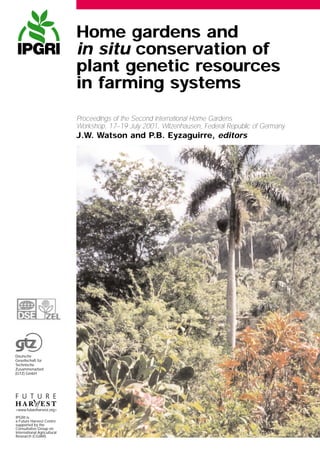 Proceedings of the Second International Home Gardens
Workshop, 17–19 July 2001, Witzenhausen, Federal Republic of Germany
J.W. Watson and P.B. Eyzaguirre, editors
Home gardens and
in situ conservation of
plant genetic resources
in farming systems
<www.futureharvest.org>
IPGRI is
a Future Harvest Centre
supported by the
Consultative Group on
International Agricultural
Research (CGIAR)
Deutsche
Gesellschaft für
Technische
Zusammenarbeit
(GTZ) GmbH
 