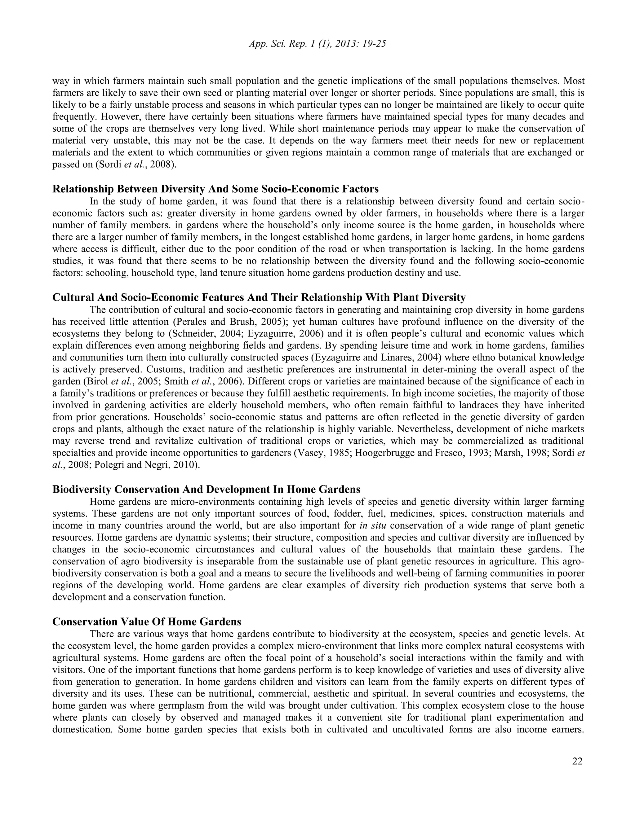 App. Sci. Rep. 1 (1), 2013: 19-25
22
way in which farmers maintain such small population and the genetic implications of the small populations themselves. Most
farmers are likely to save their own seed or planting material over longer or shorter periods. Since populations are small, this is
likely to be a fairly unstable process and seasons in which particular types can no longer be maintained are likely to occur quite
frequently. However, there have certainly been situations where farmers have maintained special types for many decades and
some of the crops are themselves very long lived. While short maintenance periods may appear to make the conservation of
material very unstable, this may not be the case. It depends on the way farmers meet their needs for new or replacement
materials and the extent to which communities or given regions maintain a common range of materials that are exchanged or
passed on (Sordi et al., 2008).
Relationship Between Diversity And Some Socio-Economic Factors
In the study of home garden, it was found that there is a relationship between diversity found and certain socio-
economic factors such as: greater diversity in home gardens owned by older farmers, in households where there is a larger
number of family members. in gardens where the household’s only income source is the home garden, in households where
there are a larger number of family members, in the longest established home gardens, in larger home gardens, in home gardens
where access is difficult, either due to the poor condition of the road or when transportation is lacking. In the home gardens
studies, it was found that there seems to be no relationship between the diversity found and the following socio-economic
factors: schooling, household type, land tenure situation home gardens production destiny and use.
Cultural And Socio-Economic Features And Their Relationship With Plant Diversity
The contribution of cultural and socio-economic factors in generating and maintaining crop diversity in home gardens
has received little attention (Perales and Brush, 2005); yet human cultures have profound influence on the diversity of the
ecosystems they belong to (Schneider, 2004; Eyzaguirre, 2006) and it is often people’s cultural and economic values which
explain differences even among neighboring fields and gardens. By spending leisure time and work in home gardens, families
and communities turn them into culturally constructed spaces (Eyzaguirre and Linares, 2004) where ethno botanical knowledge
is actively preserved. Customs, tradition and aesthetic preferences are instrumental in deter-mining the overall aspect of the
garden (Birol et al., 2005; Smith et al., 2006). Different crops or varieties are maintained because of the significance of each in
a family’s traditions or preferences or because they fulfill aesthetic requirements. In high income societies, the majority of those
involved in gardening activities are elderly household members, who often remain faithful to landraces they have inherited
from prior generations. Households’ socio-economic status and patterns are often reflected in the genetic diversity of garden
crops and plants, although the exact nature of the relationship is highly variable. Nevertheless, development of niche markets
may reverse trend and revitalize cultivation of traditional crops or varieties, which may be commercialized as traditional
specialties and provide income opportunities to gardeners (Vasey, 1985; Hoogerbrugge and Fresco, 1993; Marsh, 1998; Sordi et
al., 2008; Polegri and Negri, 2010).
Biodiversity Conservation And Development In Home Gardens
Home gardens are micro-environments containing high levels of species and genetic diversity within larger farming
systems. These gardens are not only important sources of food, fodder, fuel, medicines, spices, construction materials and
income in many countries around the world, but are also important for in situ conservation of a wide range of plant genetic
resources. Home gardens are dynamic systems; their structure, composition and species and cultivar diversity are influenced by
changes in the socio-economic circumstances and cultural values of the households that maintain these gardens. The
conservation of agro biodiversity is inseparable from the sustainable use of plant genetic resources in agriculture. This agro-
biodiversity conservation is both a goal and a means to secure the livelihoods and well-being of farming communities in poorer
regions of the developing world. Home gardens are clear examples of diversity rich production systems that serve both a
development and a conservation function.
Conservation Value Of Home Gardens
There are various ways that home gardens contribute to biodiversity at the ecosystem, species and genetic levels. At
the ecosystem level, the home garden provides a complex micro-environment that links more complex natural ecosystems with
agricultural systems. Home gardens are often the focal point of a household’s social interactions within the family and with
visitors. One of the important functions that home gardens perform is to keep knowledge of varieties and uses of diversity alive
from generation to generation. In home gardens children and visitors can learn from the family experts on different types of
diversity and its uses. These can be nutritional, commercial, aesthetic and spiritual. In several countries and ecosystems, the
home garden was where germplasm from the wild was brought under cultivation. This complex ecosystem close to the house
where plants can closely by observed and managed makes it a convenient site for traditional plant experimentation and
domestication. Some home garden species that exists both in cultivated and uncultivated forms are also income earners.
 