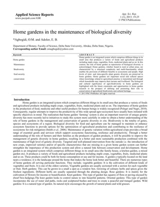 App. Sci. Rep.
1 (1), 2013: 19-25
© PSCI Publications
Applied Science Reports
www.pscipub.com/ASR
Home gardens in the maintenance of biological diversity
*Agbogidi, O.M. and Adolor, E. B.
Department of Botany, Faculty of Science, Delta State University, Abraka, Delta State, Nigeria.
Corresponding author Email: omagbogidi@yahoo.com
Keywords A B S T R A C T
Home garden
Maintenance
Biodiversity
food security
conservation
Home garden is an integrated system which comprises different things in its
small area that produces a variety of foods and agricultural products
including staple crops, vegetables, fruits, medicinal plants and so on. In this
context, the role of home garden as repositories of biological diversity is
acknowledged. Home gardens, whether found in rural or urban areas, are
characterized by a structural complexity and multi-functionality which
enables the provision of different benefits to ecosystems and people. High
levels of inter- and intra-specific plant genetic diversity are preserved in
home gardens. Home gardens are important social and cultural spaces
where knowledge related to agricultural practice is transmitted and through
which households may improve their income and livelihood. The biological
and cultural significance of agro-biodiversity in home gardens are
highlighted with the future constraints and opportunities in home garden
research in the prospect of defining and promoting their role in
conservation of agricultural biodiversity and cultural heritage.
© 2013 PSCI Publisher All rights reserved.
Introduction
Home garden is an integrated system which comprises different things in its small area that produces a variety of foods
and agricultural products including staple crops, vegetables, fruits, medicinal plants and so on. The importance of home gardens
in the production of food, medicine and other useful products for human beings is widely recognized (Polegri and Negri, 2010).
Consequently, regular attempts to improve the productivity of this wide spread agro-ecosystem have usually been initiated with
specific objectives in mind. The realization that home garden ‘farming’ system is also an important reservoir of unique genetic
diversity has more recently led to initiatives to study this system more carefully in order to obtain a better understanding of the
role of home gardens in the management and conservation of genetic diversity in situ. Biodiversity is the totality of genes,
species and ecosystems of a region. Biological diversity for food and agriculture can be managed to maintain or enhance
ecosystem functions to provide options for the optimization of agricultural production and contributing to the resilience of
ecosystems for risk mitigation (Smith et al., 2006). Maintenance of genetic variation within agricultural crops provides a broad
range of essential goods and services which support ecosystems functioning, resilience and productivity. Through a better
understanding of the role of farmers and their families as the producers of garden products, it will be possible to improve the
management of genetic diversity in home gardens, resulting in a better and more sustainable production combined with the
maintenance of high level of genetic diversity. Targeted and well-planned intervention from the outside i.e. the introduction of
new crops, improved varieties and/or of specific characteristics that are missing in a given home garden system can further
strengthen the importance of this production system and allow a natural link between conservation and development. Home
garden is an integrated system which comprises different things in its small area (the family house, a kitchen garden, a mixed
garden etc). It produces a variety of foods and agricultural products including staple crops, vegetables, fruits, medicinal plants
and so on. These products could be both for home consumption or use and for income. A garden a typically located on the land
nears a residence; it is the landscape around the home that makes the home look better and beautiful. There are numerous types
of home gardens all serving particular functions. They include; vegetable gardens: It is the cultivation of different kinds of
vegetables and fruits. It is one of the oldest varieties. Vegetable gardens are usually sectioned with a section for each vegetable
or fruit. Herb gardens: This can be grown in a small a spot as a window box. Growing of culinary herbs and spices gives the
freshest ingredients. Different herbs are usually separated through the planting design. Rose gardens: It is mainly for the
cultivation of flowers for income or beautification. Knot gardens: This type of garden has squares of flora or paving encased by
dwarf box-hedgings.The knot garden looks to control nature to into beautiful patterns. Oriental gardens: This type of garden
incorporates the use of water and paths, rocks and sculptured bushes and trees to create a peaceful and tranquil garden. Wild
gardens: It is a natural type of garden. Its natural style encourages the growth of natural plants and wild grasses.
 