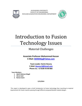 ALEXANDRIA UNIVERSITY
FACULTY OF ENGINEEIRNG
NUCLEAR & RADIATION ENGINEERNG DEPARTMENT
Introduction to Fusion
Technology Issues
Material Challenges
Associate Professor Mohammed Hassan
E-Mail: MHMHEg@Yahoo.com
Team Leader: Karim Hossny
E-Mail: Hossny.K@Gmail.com
Phone no.: +2 0106 93 80 868
Team Members:
1. Abd El-Rahman Magdi
2. Akram Said
3. Remon Samir
5/31/2014
This report is developed to give a brief introduction to fusion technology then marching to material
requirements for fusion reactors passing through different proposed blanket module designs.
 