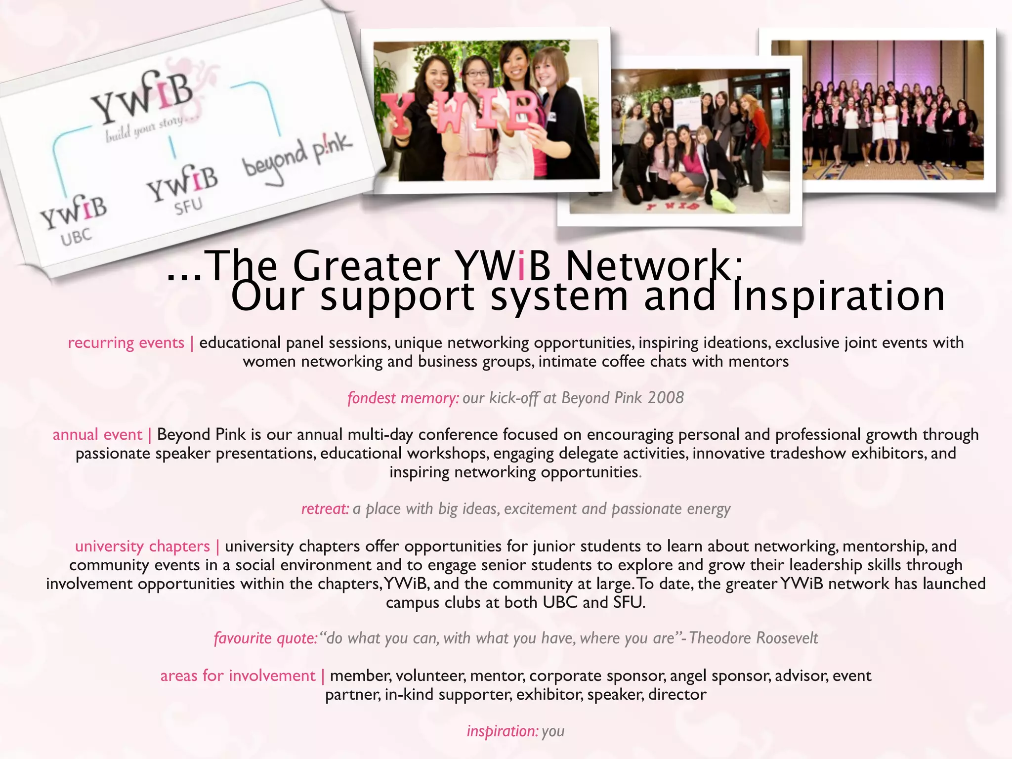 ...The Greater YWiB Network:
                    Our support system and Inspiration
  recurring events | educational panel sessions, unique networking opportunities, inspiring ideations, exclusive joint events with
                          women networking and business groups, intimate coffee chats with mentors

                                          fondest memory: our kick-off at Beyond Pink 2008

annual event | Beyond Pink is our annual multi-day conference focused on encouraging personal and professional growth through
   passionate speaker presentations, educational workshops, engaging delegate activities, innovative tradeshow exhibitors, and
                                               inspiring networking opportunities.

                                   retreat: a place with big ideas, excitement and passionate energy

    university chapters | university chapters offer opportunities for junior students to learn about networking, mentorship, and
   community events in a social environment and to engage senior students to explore and grow their leadership skills through
involvement opportunities within the chapters, YWiB, and the community at large. To date, the greater YWiB network has launched
                                                 campus clubs at both UBC and SFU.

                      favourite quote: “do what you can, with what you have, where you are”- Theodore Roosevelt

               areas for involvement | member, volunteer, mentor, corporate sponsor, angel sponsor, advisor, event
                                      partner, in-kind supporter, exhibitor, speaker, director

                                                            inspiration: you
 