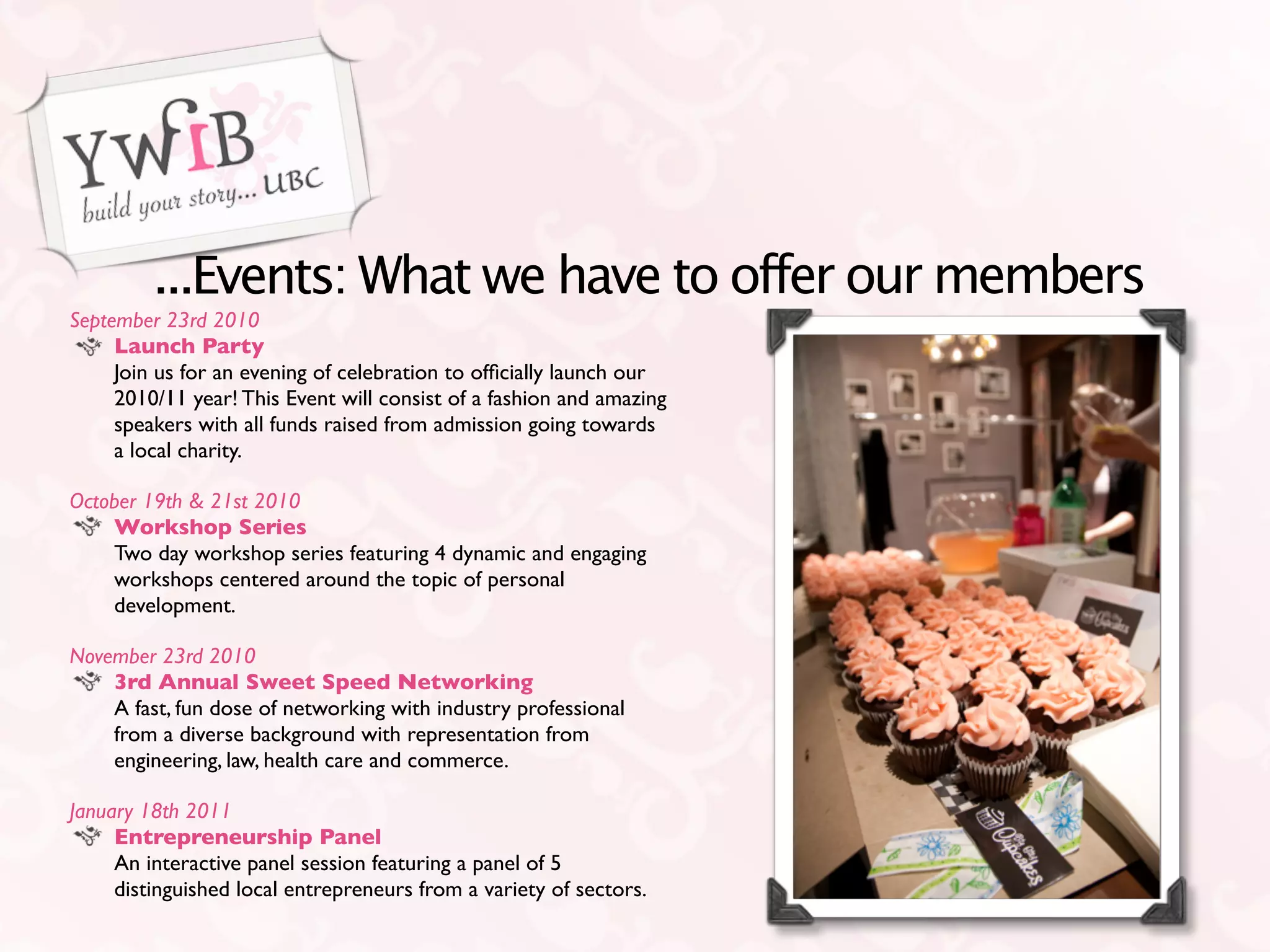 ...Events: What we have to offer our members
September 23rd 2010
     Launch Party
     Join us for an evening of celebration to ofﬁcially launch our
     2010/11 year! This Event will consist of a fashion and amazing
     speakers with all funds raised from admission going towards
     a local charity.

October 19th & 21st 2010
    Workshop Series
    Two day workshop series featuring 4 dynamic and engaging
    workshops centered around the topic of personal
    development.

November 23rd 2010
    3rd Annual Sweet Speed Networking
    A fast, fun dose of networking with industry professional
    from a diverse background with representation from
    engineering, law, health care and commerce.

January 18th 2011
     Entrepreneurship Panel
     An interactive panel session featuring a panel of 5
     distinguished local entrepreneurs from a variety of sectors.
 