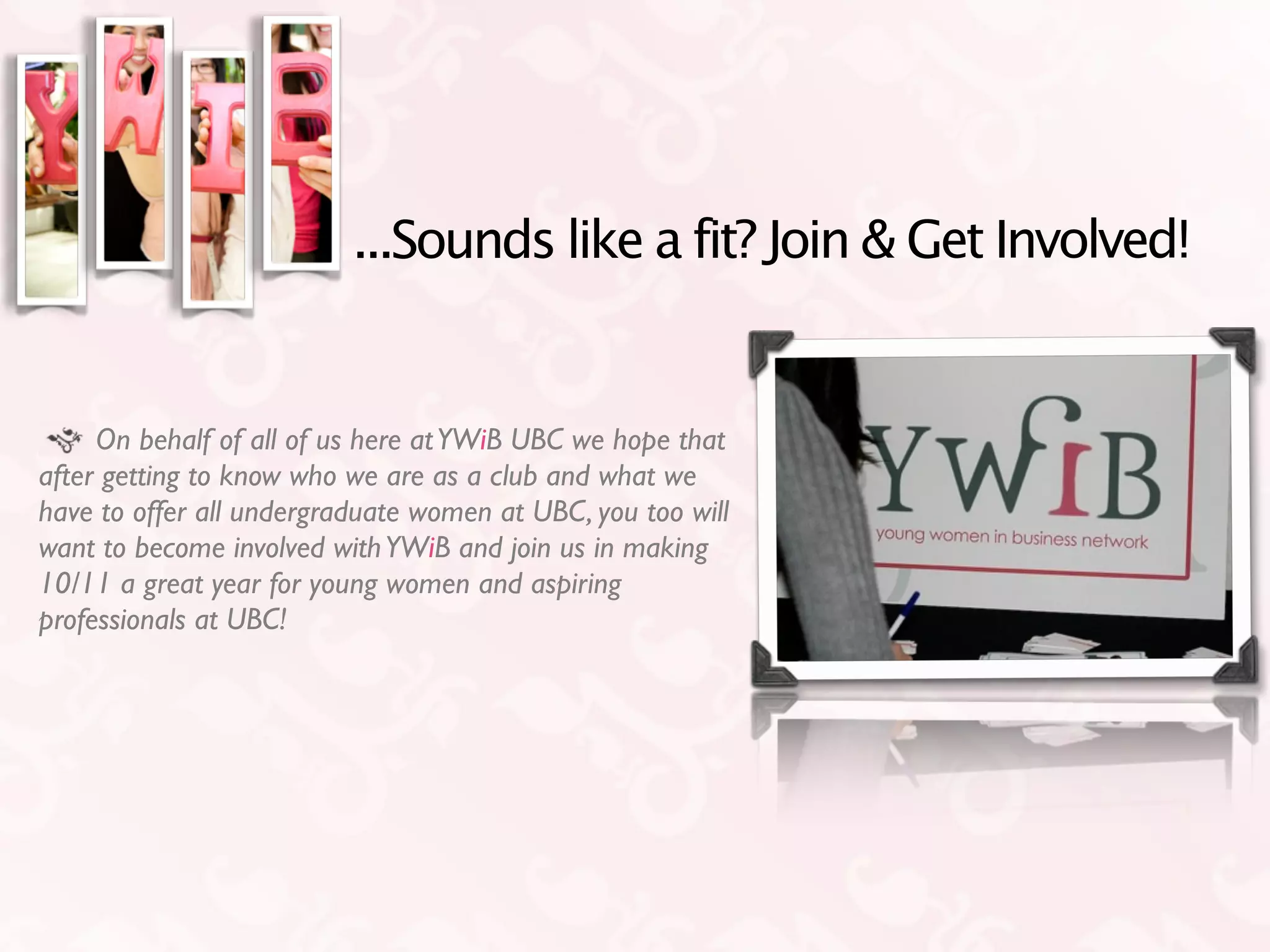 ...Sounds like a fit? Join & Get Involved!


     On behalf of all of us here at YWiB UBC we hope that
after getting to know who we are as a club and what we
have to offer all undergraduate women at UBC, you too will
want to become involved with YWiB and join us in making
10/11 a great year for young women and aspiring
professionals at UBC!
 
