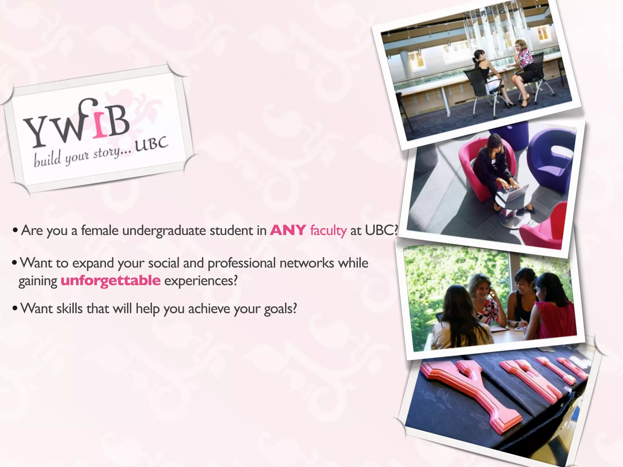 • Are you a female undergraduate student in ANY faculty at UBC?
• Want to expand your social and professional networks while
 gaining unforgettable experiences?
• Want skills that will help you achieve your goals?
 