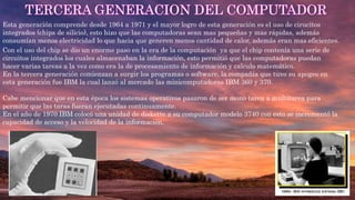 Esta generación comprende desde 1964 a 1971 y el mayor logro de esta generación es el uso de cirucitos
integrados (chips de silicio), esto hizo que las computadoras sean mas pequeñas y mas rápidas, además
consumían menos electricidad lo que hacia que generen menos cantidad de calor, además eran mas eficientes.
Con el uso del chip se dio un enorme paso en la era de la computación ya que el chip contenía una serie de
circuitos integrados los cuales almacenaban la información, esto permitió que las computadoras puedan
hacer varias tareas a la vez como era la de procesamiento de información y calculo matemático.
En la tercera generación comienzan a surgir los programas o software, la compañía que tuvo su apogeo en
esta generación fue IBM la cual lanzó al mercado las minicomputadoras IBM 360 y 370.
Cabe mencionar que en esta época los sistemas operativos pasaron de ser mono tarea a multitarea para
permitir que las taras fueran ejecutadas continuamente.
En el año de 1970 IBM colocó una unidad de diskette a su computador modelo 3740 con esto se incrementó la
capacidad de acceso y la velocidad de la información.
 