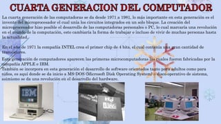 La cuarta generación de las computadoras se da desde 1971 a 1981, lo más importante en esta generación es el
invento del microprocesador el cual unía los circuitos integrados en un solo bloque. La creación del
microprocesador hizo posible el desarrollo de las computadoras personales o PC, lo cual marcaría una revolución
en el mundo de la computación, esto cambiaría la forma de trabajar e incluso de vivir de muchas personas hasta
la actualidad.
En el año de 1971 la compañía INTEL crea el primer chip de 4 bits, el cual contenía una gran cantidad de
transistores.
Esta generación de computadores aparecen las primeras microcomputadoras las cuales fueron fabricadas por la
compañía APPLE e IBM.
También se incorpora en esta generación el desarrollo de software orientados tanto para adultos como para
niños, es aquí donde se da inicio a MS-DOS (Microsoft Disk Operating System) o disco operativo de sistema,
asimismo se da una revolución en el desarrollo del hardware.
 