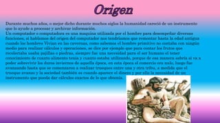 Durante muchos años, o mejor dicho durante muchos siglos la humanidad careció de un instrumento
que lo ayude a procesar y archivar información.
Un computador o computadora es una maquina utilizada por el hombre para desempeñar diversas
funciones, si hablamos del origen del computador nos tendríamos que remontar hasta la edad antigua
cuando los hombres Vivian en las cavernas, como sabemos el hombre primitivo no contaba con ningún
medio para realizar cálculos y operaciones, se dice por ejemplo que para contar los frutos que
recolectaba usaba pajillas o piedras, siempre fue una necesidad para el ser humano el tener
conocimiento de cuanto alimento tenia y cuanto estaba utilizando, porque de esa manera sabría si va a
poder sobrevivir los duros inviernos de aquella época, en esta época el comercio era nulo, luego fue
avanzando hasta que se comenzaron a realizar trueques entre una y otra tribu, a medida que el
trueque avanzo y la sociedad también es cuando aparece el dinero y por ello la necesidad de un
instrumento que pueda dar cálculos exactos de lo que obtenía.
 