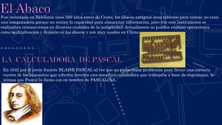Fue inventada en Babilonia unos 500 años antes de Cristo, los ábacos antiguos eran tableros para contar, no eran
una computadora porque no tenían la capacidad para almacenar información, pero con este instrumento se
realizaban transacciones en diversas ciudades de la antigüedad. Actualmente se pueden realizar operaciones
como multiplicación y división en los ábacos y son muy usados en China.
En 1642 por el joven francés BLAISE PASCAL al ver que su padre tenia problemas para llevar una correcta
cuenta de los impuestos que cobraba inventa una maquina calculadora que trabajaba a base de engranajes, la
mimsa que Pascal la llamo con en nombre de PASCALINA.
 