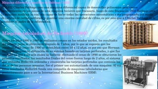 Máquina diferencia y analítica de Babbage (1822)
En 1822 Charles Babbage creo una maquina diferencial capaz de desarrollar polinomios pero varios
inconvenientes en las piezas de esta maquina hicieron que fracasara, luego de este fracaso en 1833 Babbage crea
la maquina analítica la cual era capaz de hacer todas las operaciones matemáticas y ser programada por medio
de tarjetas de cartón perforado y guardar una enorme cantidad de cifras, es por esto que a Charles Babbage se le
considera el padre de la informática.
Maquina tabuladora de Hollerith (1889)
Entre los años 1880 y 1890 se realizaron censos en los estados unidos, los resultados
del primer censo se obtuvieron después de 7 años, por lo que se suponía que los
resultados del censo de 1890 se obtendrían entre 10 a 12 años, es por eso que Herman
Hollerith propuso la utilización de su sistema basado en tarjetas perforadas, y que fue
un éxito ya que a los seis meses de haberse efectuado el censo de 1890 se obtuvieron los
primeros resultados, los resultados finales del censo fueron luego de 2 años, el sistema
que utilizaba Hollerith ordenaba y enumeraba las tarjetas perforadas que contenía los
datos de las personas sensatas, fue el primer uso automatizado de una maquina. Al ver
estos resultados Hollerith funda una compañía de maquinas tabuladoras que
posteriormente paso a ser la International Business Machines (IBM).
 