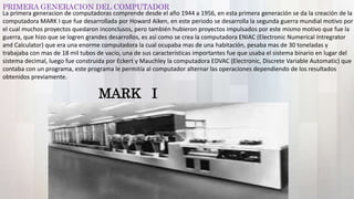 PRIMERA GENERACION DEL COMPUTADOR
MARK I
La primera generacion de computadoras comprende desde el año 1944 a 1956, en esta primera generación se da la creación de la
computadora MARK I que fue desarrollada por Howard Aiken, en este periodo se desarrolla la segunda guerra mundial motivo por
el cual muchos proyectos quedaron inconclusos, pero también hubieron proyectos impulsados por este mismo motivo que fue la
guerra, que hizo que se logren grandes desarrollos, es así como se crea la computadora ENIAC (Electronic Numerical Intregrator
and Calculator) que era una enorme computadora la cual ocupaba mas de una habitación, pesaba mas de 30 toneladas y
trabajaba con mas de 18 mil tubos de vacío, una de sus características importantes fue que usaba el sistema binario en lugar del
sistema decimal, luego fue construida por Eckert y Mauchley la computadora EDVAC (Electronic, Discrete Variable Automatic) que
contaba con un programa, este programa le permitía al computador alternar las operaciones dependiendo de los resultados
obtenidos previamente.
 