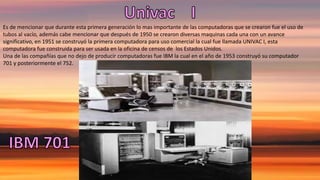 Es de mencionar que durante esta primera generación lo mas importante de las computadoras que se crearon fue el uso de
tubos al vacío, además cabe mencionar que después de 1950 se crearon diversas maquinas cada una con un avance
significativo, en 1951 se construyó la primera computadora para uso comercial la cual fue llamada UNIVAC I, esta
computadora fue construida para ser usada en la oficina de censos de los Estados Unidos.
Una de las compañías que no dejo de producir computadoras fue IBM la cual en el año de 1953 construyó su computador
701 y posteriormente el 752.
 