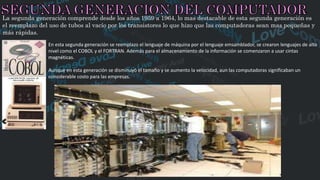 La segunda generación comprende desde los años 1959 a 1964, lo mas destacable de esta segunda generación es
el reemplazo del uso de tubos al vacío por los transistores lo que hizo que las computadoras sean mas pequeñas y
más rápidas.
En esta segunda generación se reemplazo el lenguaje de máquina por el lenguaje emsamblador, se crearon lenguajes de alto
nivel como el COBOL y el FORTRAN. Además para el almacenamiento de la información se comenzaron a usar cintas
magnéticas.
Aunque en esta generación se disminuyó el tamaño y se aumento la velocidad, aun las computadoras significaban un
considerable costo para las empresas.
 
