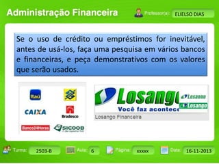 Turma: 2503-B Aula: 10 Pág: 10 a 17 Data: 18-jan-12 
2503-B 6 xxxxx 16-11-2013 
Instrutor: Ricardo Paladini Matos 
ELIELSO DIAS 
Se o uso de crédito ou empréstimos for inevitável, 
antes de usá-los, faça uma pesquisa em vários bancos 
e financeiras, e peça demonstrativos com os valores 
que serão usados. 
 