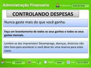 Faça um levantamento de todos os seus ganhos e todos os seus 
gastos mensais. 
Turma: 2503-B Aula: 10 Pág: 10 a 17 Data: 18-jan-12 
2503-B 6 xxxxx 16-11-2013 
Instrutor: Ricardo Paladini Matos 
ELIELSO DIAS 
CONTROLANDO DESPESAS 
Nunca gaste mais do que você ganha. 
Lembre-se dos imprevistos! Desemprego, doenças, divórcios não 
têm hora para acontecer e você deve ter uma reserva para estes 
casos. 
 
