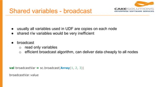 Shared variables - broadcast
● usually all variables used in UDF are copies on each node
● shared r/w variables would be very inefficient
● broadcast
○ read only variables
○ efficient broadcast algorithm, can deliver data cheaply to all nodes
val broadcastVar = sc.broadcast(Array(1, 2, 3))
broadcastVar.value
 