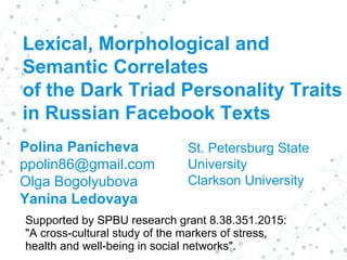 Lexical, Morphological and
Semantic Correlates
of the Dark Triad Personality Traits
in Russian Facebook Texts
Polina Panicheva
ppolin86@gmail.com
Olga Bogolyubova
Yanina Ledovaya
St. Petersburg State
University
Clarkson University
Supported by SPBU research grant 8.38.351.2015:
"A cross-cultural study of the markers of stress,
health and well-being in social networks".
 