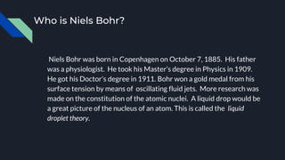 Who is Niels Bohr?
Niels Bohr was born in Copenhagen on October 7, 1885. His father
was a physiologist. He took his Master’s degree in Physics in 1909.
He got his Doctor’s degree in 1911. Bohr won a gold medal from his
surface tension by means of oscillating fluid jets. More research was
made on the constitution of the atomic nuclei. A liquid drop would be
a great picture of the nucleus of an atom. This is called the liquid
droplet theory.