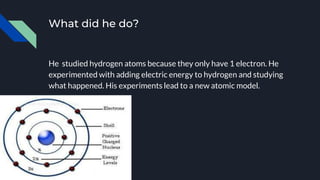 What did he do?
He studied hydrogen atoms because they only have 1 electron. He
experimented with adding electric energy to hydrogen and studying
what happened. His experiments lead to a new atomic model.