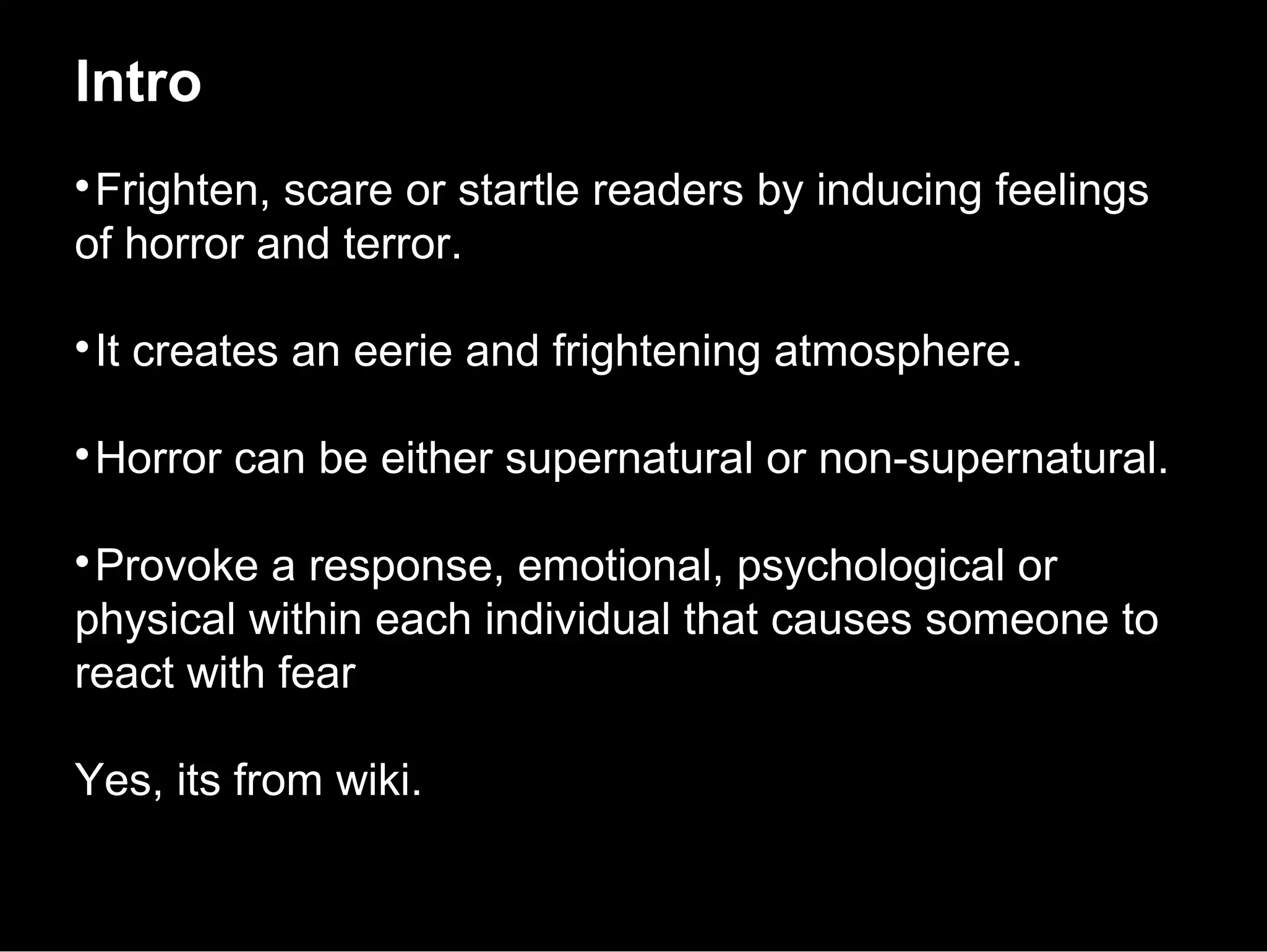 Intro

 Frighten, scare or startle readers by inducing feelings
of horror and terror.


 It creates an eerie and frightening atmosphere.


 Horror can be either supernatural or non-supernatural.


 Provoke a response, emotional, psychological or
physical within each individual that causes someone to
react with fear

Yes, its from wiki.
 