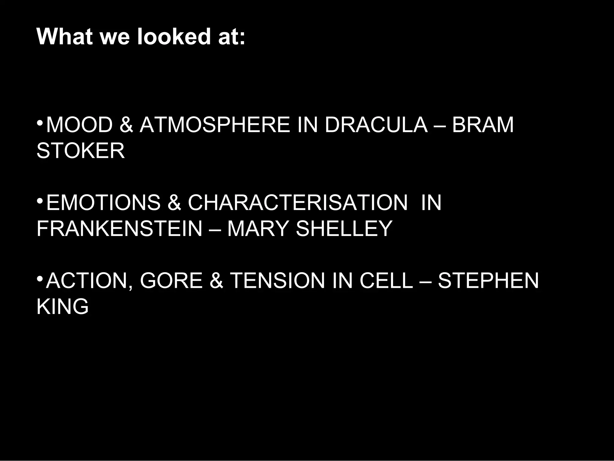 What we looked at:



 MOOD & ATMOSPHERE IN DRACULA – BRAM
STOKER


 EMOTIONS & CHARACTERISATION IN
FRANKENSTEIN – MARY SHELLEY


 ACTION, GORE & TENSION IN CELL – STEPHEN
KING
 