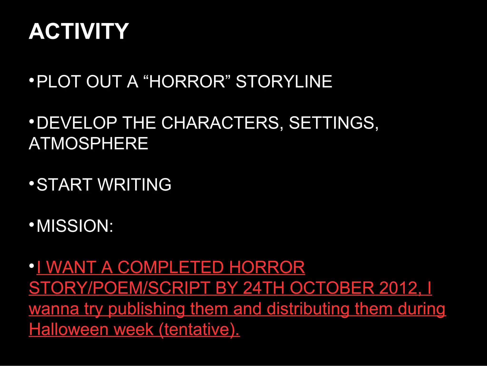 ACTIVITY

 PLOT OUT A “HORROR” STORYLINE


 DEVELOP THE CHARACTERS, SETTINGS,
ATMOSPHERE


 START WRITING


 MISSION:


 I WANT A COMPLETED HORROR
STORY/POEM/SCRIPT BY 24TH OCTOBER 2012, I
wanna try publishing them and distributing them during
Halloween week (tentative).
 