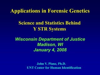 Applications in Forensic Genetics
John V. Planz, Ph.D.
UNT Center for Human Identification
Wisconsin Department of Justice
Madison, WI
January 4, 2008
Science and Statistics Behind
Y STR Systems
 