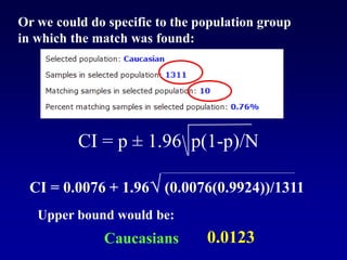 CI = p ± 1.96 p(1-p)/N
Or we could do specific to the population group
in which the match was found:
CI = 0.0076 + 1.96√ (0.0076(0.9924))/1311
Upper bound would be:
0.0123
Caucasians
 