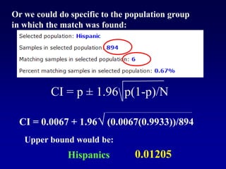 CI = p ± 1.96 p(1-p)/N
Or we could do specific to the population group
in which the match was found:
CI = 0.0067 + 1.96√ (0.0067(0.9933))/894
Upper bound would be:
0.01205
Hispanics
 