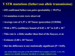 • 692 confirmed father-son pairs (probability > 99.9%)
• 14 mutation events were observed
• Average rate of 1.57 x 10-3/locus /generation (13/8304)
• With a 95% confidence bound of 0.83 x 10-3 to 2.69 x 10-3
• This rate is a little smaller than that of the Kayser, et al.
• Estimate (2.80 x 10-3/locus)
• But the difference is not statistically significant (P > 0.05).
one Asian father-son pair at the DYS389I/II loci complex (12,29)  (13, 30)
appears as a double mutation, but likely is a single original event.
Y STR mutations (father:son allele transmission)
 