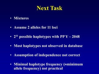 Next Task
• Mixtures
• Assume 2 alleles for 11 loci
• 211 possible haplotypes with PP Y – 2048
• Most haplotypes not observed in database
• Assumption of independence not correct
• Minimal haplotype frequency (minimum
allele frequency) not practical
 