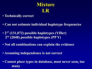 • Technically correct
• Can not estimate individual haplotype frequencies
• 217 (131,072) possible haplotypes (Yfiler)
211 (2048) possible haplotypes (PP Y)
• Not all combinations can explain the evidence
• Assuming independence is not correct
• Cannot place types in database, most never seen, too
many
Mixture
LR
 