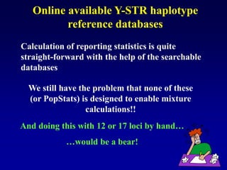 Online available Y-STR haplotype
reference databases
We still have the problem that none of these
(or PopStats) is designed to enable mixture
calculations!!
Calculation of reporting statistics is quite
straight-forward with the help of the searchable
databases
And doing this with 12 or 17 loci by hand…
…would be a bear!
 