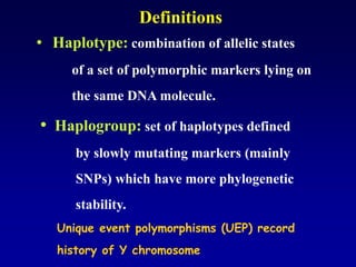 • Haplogroup: set of haplotypes defined
by slowly mutating markers (mainly
SNPs) which have more phylogenetic
stability.
• Haplotype: combination of allelic states
of a set of polymorphic markers lying on
the same DNA molecule.
Definitions
Unique event polymorphisms (UEP) record
history of Y chromosome
 
