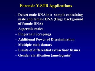 Forensic Y-STR Applications
– Detect male DNA in a sample containing
male and female DNA (Huge background
of female DNA)
– Aspermic males
– Fingernail Scrapings
– Additional Power of Discrimination
– Multiple male donors
– Limits of differential extraction/ tissues
– Gender clarification (amelogenin)
 