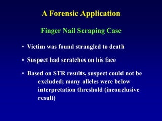 Finger Nail Scraping Case
• Victim was found strangled to death
• Suspect had scratches on his face
• Based on STR results, suspect could not be
excluded; many alleles were below
interpretation threshold (inconclusive
result)
A Forensic Application
 