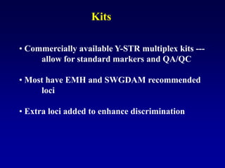 • Commercially available Y-STR multiplex kits ---
allow for standard markers and QA/QC
• Most have EMH and SWGDAM recommended
loci
• Extra loci added to enhance discrimination
Kits
 