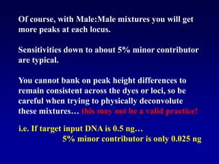 Of course, with Male:Male mixtures you will get
more peaks at each locus.
Sensitivities down to about 5% minor contributor
are typical.
You cannot bank on peak height differences to
remain consistent across the dyes or loci, so be
careful when trying to physically deconvolute
these mixtures… this may not be a valid practice!
i.e. If target input DNA is 0.5 ng…
5% minor contributor is only 0.025 ng
 