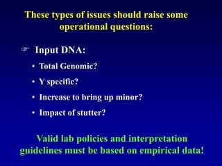 These types of issues should raise some
operational questions:
 Input DNA:
• Total Genomic?
• Y specific?
• Increase to bring up minor?
• Impact of stutter?
Valid lab policies and interpretation
guidelines must be based on empirical data!
 