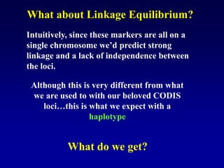 What about Linkage Equilibrium?
Intuitively, since these markers are all on a
single chromosome we’d predict strong
linkage and a lack of independence between
the loci.
Although this is very different from what
we are used to with our beloved CODIS
loci…this is what we expect with a
haplotype
What do we get?
 