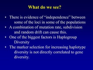 • There is evidence of “independence” between
some of the loci in some of the populations
• A combination of mutation rate, subdivision
and random drift can cause this.
• One of the biggest factors is Haplogroup
Diversity
• The marker selection for increasing haplotype
diversity is not directly correlated to gene
diversity.
What do we see?
 