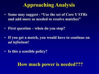 Approaching Analysis
• Some may suggest - “Use the set of Core Y STRs
and add more as needed to resolve matches”
• First question – when do you stop?
• If you get a match, you would have to continue on
ad infinitum!
• Is this a sensible policy?
How much power is needed???
 