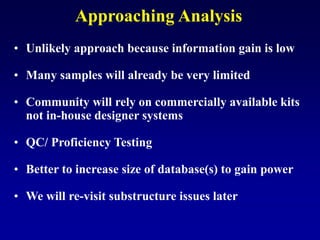 Approaching Analysis
• Unlikely approach because information gain is low
• Many samples will already be very limited
• Community will rely on commercially available kits
not in-house designer systems
• QC/ Proficiency Testing
• Better to increase size of database(s) to gain power
• We will re-visit substructure issues later
 