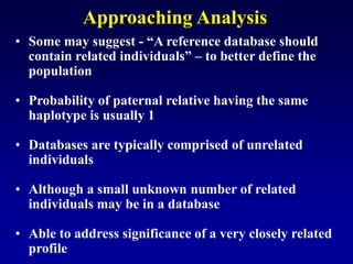 Approaching Analysis
• Some may suggest - “A reference database should
contain related individuals” – to better define the
population
• Probability of paternal relative having the same
haplotype is usually 1
• Databases are typically comprised of unrelated
individuals
• Although a small unknown number of related
individuals may be in a database
• Able to address significance of a very closely related
profile
 