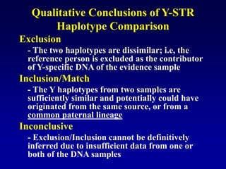 Qualitative Conclusions of Y-STR
Haplotype Comparison
Exclusion
- The two haplotypes are dissimilar; i.e, the
reference person is excluded as the contributor
of Y-specific DNA of the evidence sample
Inclusion/Match
- The Y haplotypes from two samples are
sufficiently similar and potentially could have
originated from the same source, or from a
common paternal lineage
Inconclusive
- Exclusion/Inclusion cannot be definitively
inferred due to insufficient data from one or
both of the DNA samples
 
